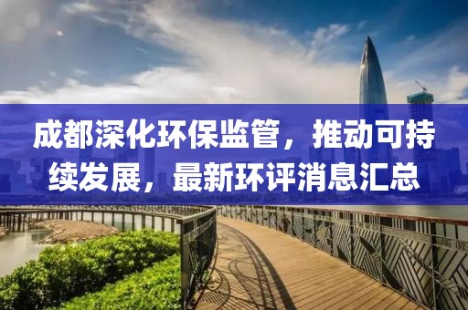 成都深化环保监管，推动可持续发展，最新环评消息汇总