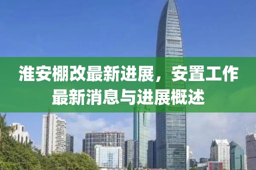 淮安棚改最新进展，安置工作最新消息与进展概述