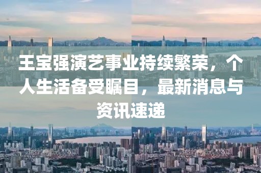 王宝强演艺事业持续繁荣，个人生活备受瞩目，最新消息与资讯速递