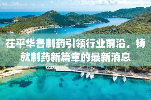 茌平华鲁制药引领行业前沿，铸就制药新篇章的最新消息