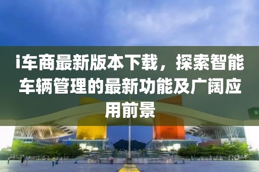 i车商最新版本下载，探索智能车辆管理的最新功能及广阔应用前景