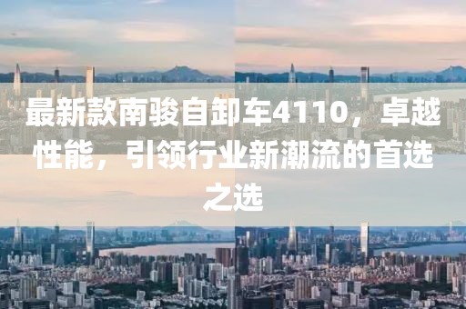 最新款南骏自卸车4110，卓越性能，引领行业新潮流的首选之选