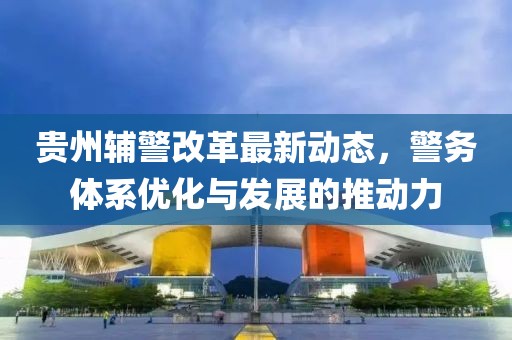 贵州辅警改革最新动态，警务体系优化与发展的推动力