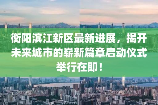 衡阳滨江新区最新进展，揭开未来城市的崭新篇章启动仪式举行在即！