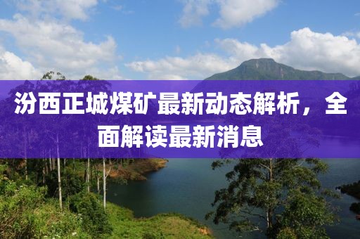 汾西正城煤矿最新动态解析，全面解读最新消息