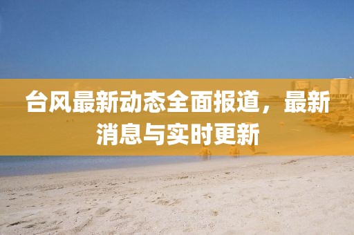 台风最新动态全面报道，最新消息与实时更新