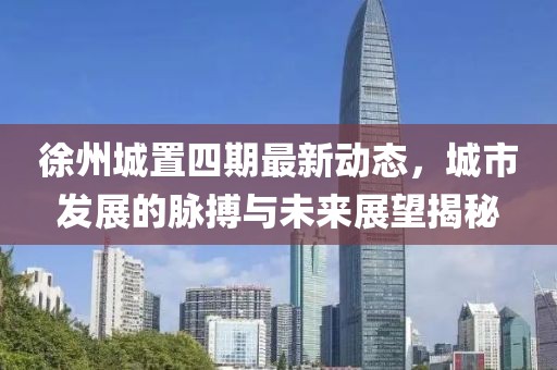 徐州城置四期最新动态，城市发展的脉搏与未来展望揭秘