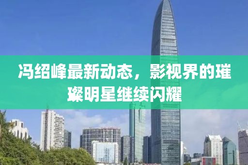 冯绍峰最新动态，影视界的璀璨明星继续闪耀