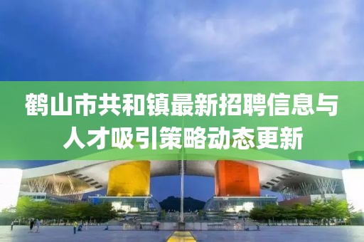 鹤山市共和镇最新招聘信息与人才吸引策略动态更新