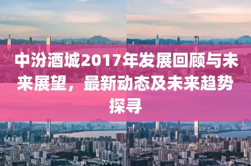 中汾酒城2017年发展回顾与未来展望，最新动态及未来趋势探寻