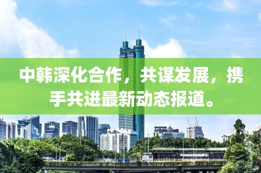 中韩深化合作，共谋发展，携手共进最新动态报道。