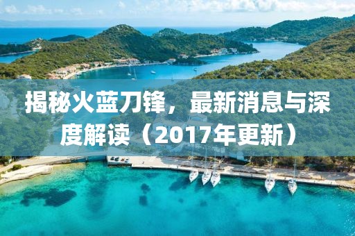 揭秘火蓝刀锋，最新消息与深度解读（2017年更新）