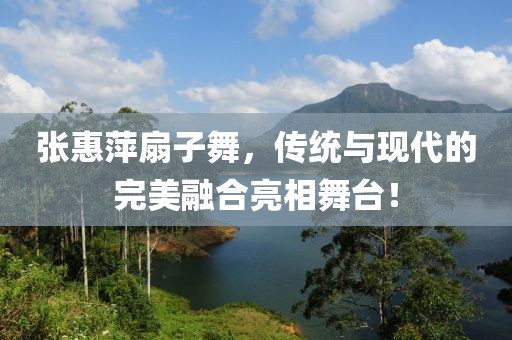 张惠萍扇子舞，传统与现代的完美融合亮相舞台！
