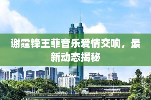 谢霆锋王菲音乐爱情交响，最新动态揭秘