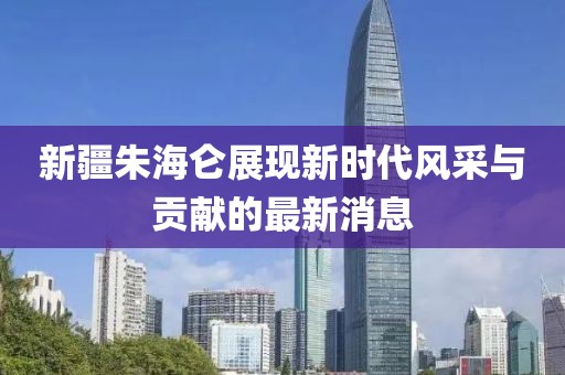 新疆朱海仑展现新时代风采与贡献的最新消息