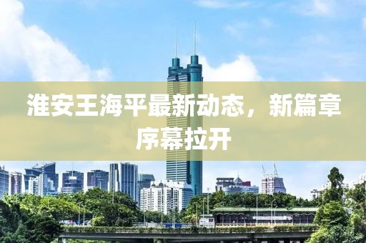 淮安王海平最新动态，新篇章序幕拉开