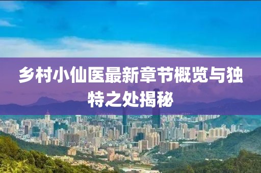 乡村小仙医最新章节概览与独特之处揭秘