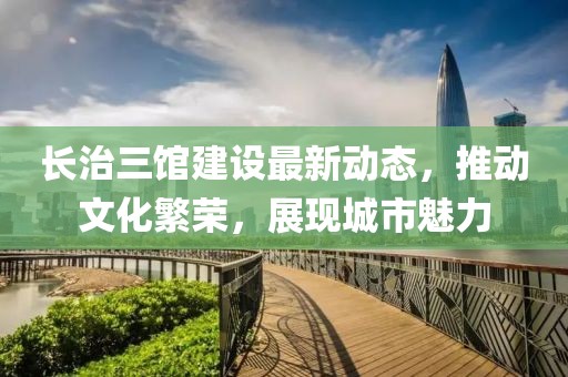 长治三馆建设最新动态，推动文化繁荣，展现城市魅力