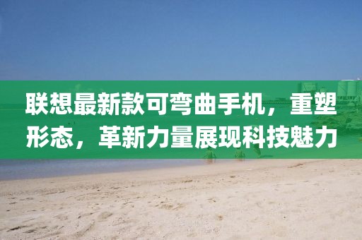 联想最新款可弯曲手机，重塑形态，革新力量展现科技魅力