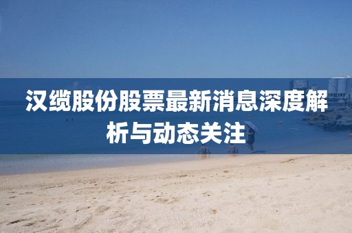 汉缆股份股票最新消息深度解析与动态关注
