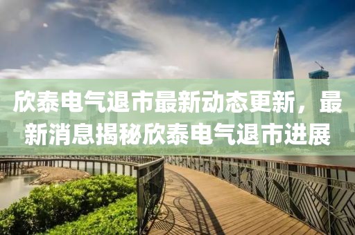 欣泰电气退市最新动态更新，最新消息揭秘欣泰电气退市进展