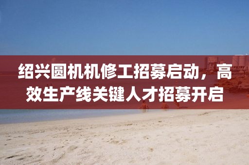 绍兴圆机机修工招募启动，高效生产线关键人才招募开启