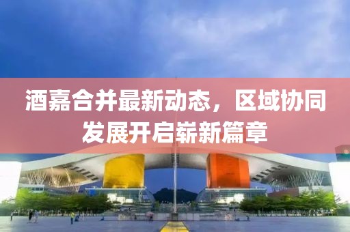 酒嘉合并最新动态，区域协同发展开启崭新篇章