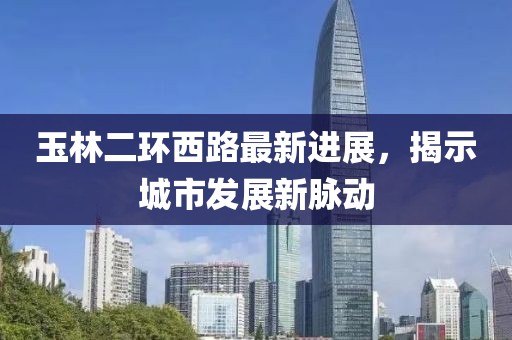 玉林二环西路最新进展，揭示城市发展新脉动