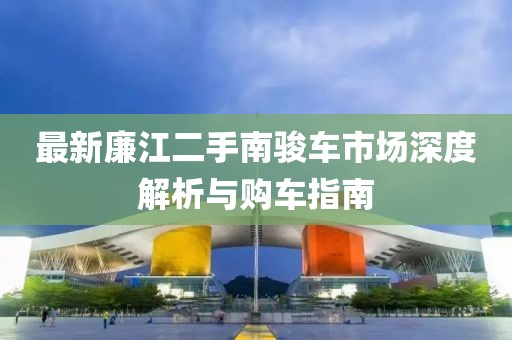 最新廉江二手南骏车市场深度解析与购车指南