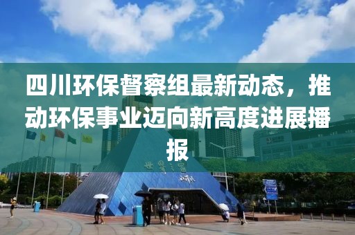四川环保督察组最新动态，推动环保事业迈向新高度进展播报