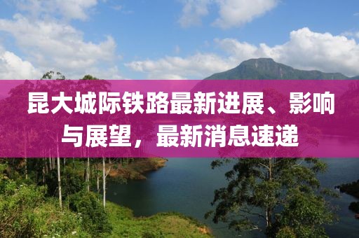 昆大城际铁路最新进展、影响与展望，最新消息速递