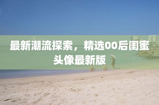 最新潮流探索，精选00后闺蜜头像最新版