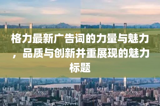 格力最新广告词的力量与魅力，品质与创新并重展现的魅力标题
