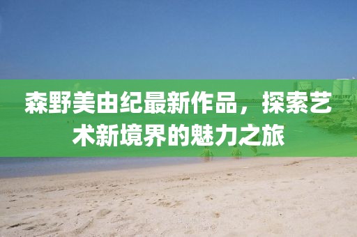 森野美由纪最新作品，探索艺术新境界的魅力之旅