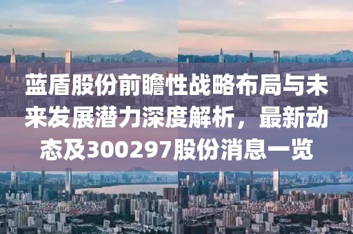 蓝盾股份前瞻性战略布局与未来发展潜力深度解析，最新动态及300297股份消息一览