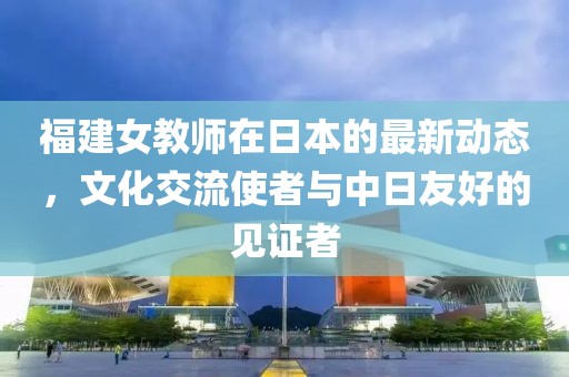 福建女教师在日本的最新动态，文化交流使者与中日友好的见证者