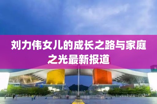 刘力伟女儿的成长之路与家庭之光最新报道