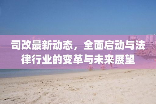 司改最新动态，全面启动与法律行业的变革与未来展望