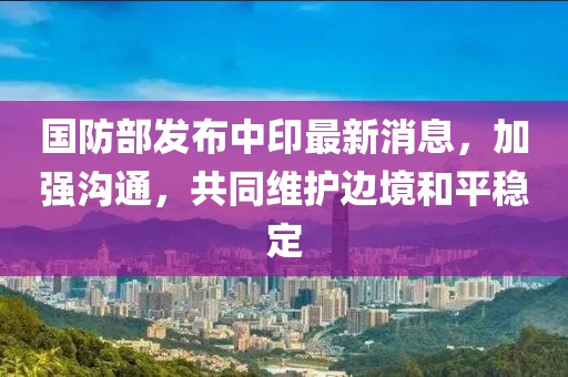 国防部发布中印最新消息，加强沟通，共同维护边境和平稳定