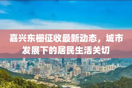 嘉兴东栅征收最新动态，城市发展下的居民生活关切
