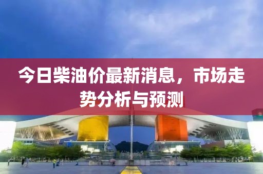 今日柴油价最新消息，市场走势分析与预测