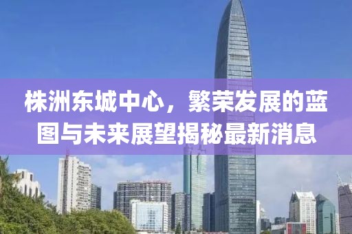 株洲东城中心，繁荣发展的蓝图与未来展望揭秘最新消息