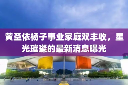 黄圣依杨子事业家庭双丰收，星光璀璨的最新消息曝光