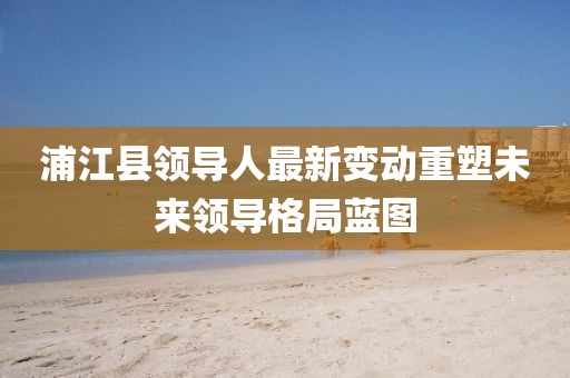 浦江县领导人最新变动重塑未来领导格局蓝图