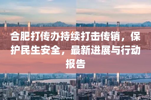 合肥打传办持续打击传销，保护民生安全，最新进展与行动报告