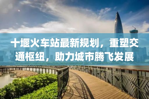 十堰火车站最新规划，重塑交通枢纽，助力城市腾飞发展
