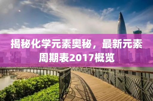 揭秘化学元素奥秘，最新元素周期表2017概览