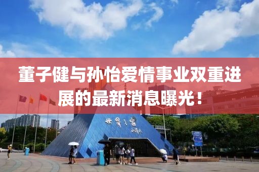 董子健与孙怡爱情事业双重进展的最新消息曝光！