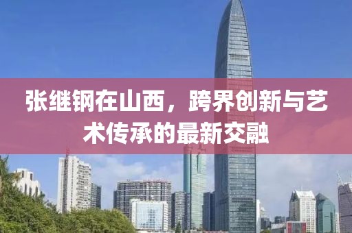 张继钢在山西，跨界创新与艺术传承的最新交融