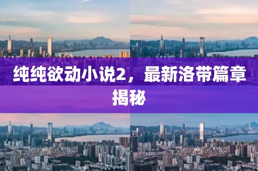 纯纯欲动小说2，最新洛带篇章揭秘